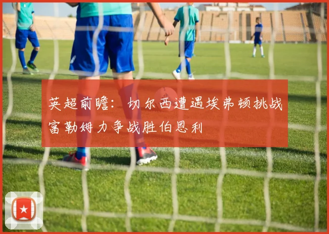 英超前瞻：切尔西遭遇埃弗顿挑战富勒姆力争战胜伯恩利