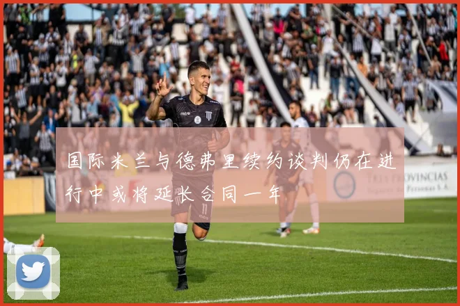 国际米兰与德弗里续约谈判仍在进行中或将延长合同一年