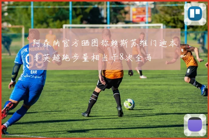 阿森纳官方晒图称赖斯苏维门迪本季英超跑步量相当于8次全马