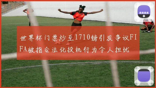世界杯门票炒至1710镑引发争议FIFA被指合法化投机行为令人担忧