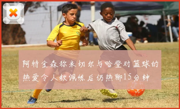 阿特金森称米切尔与哈登对篮球的热爱令人钦佩练后仍热聊15分钟