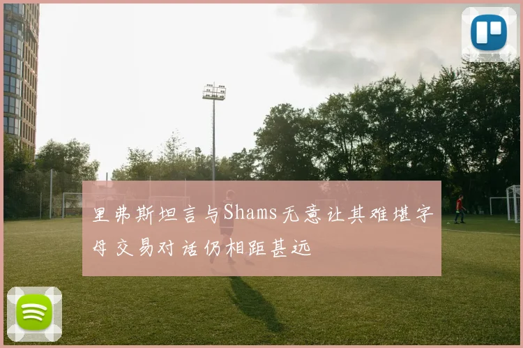 里弗斯坦言与Shams无意让其难堪字母交易对话仍相距甚远