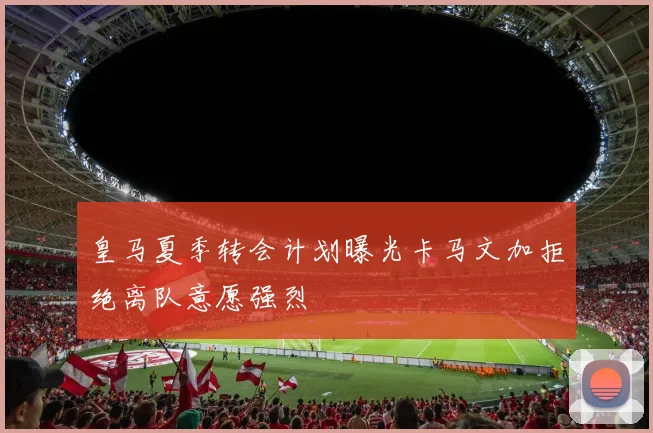 皇马夏季转会计划曝光卡马文加拒绝离队意愿强烈