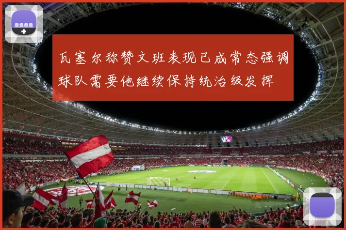 瓦塞尔称赞文班表现已成常态强调球队需要他继续保持统治级发挥
