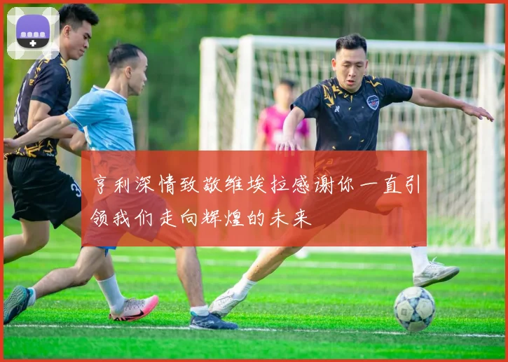 亨利深情致敬维埃拉感谢你一直引领我们走向辉煌的未来