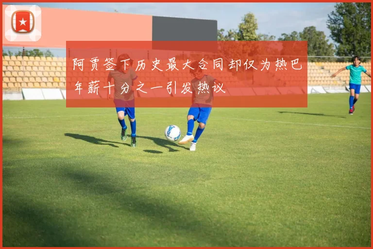 阿贾签下历史最大合同却仅为热巴年薪十分之一引发热议