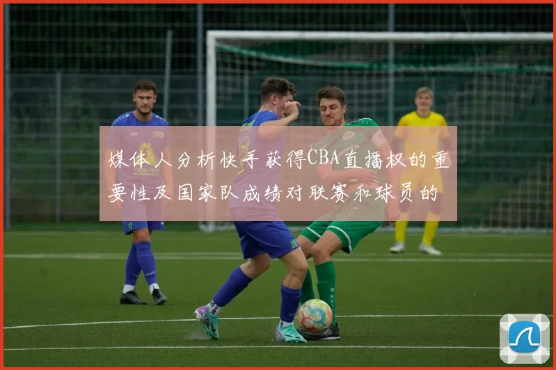 媒体人分析快手获得CBA直播权的重要性及国家队成绩对联赛和球员的影响