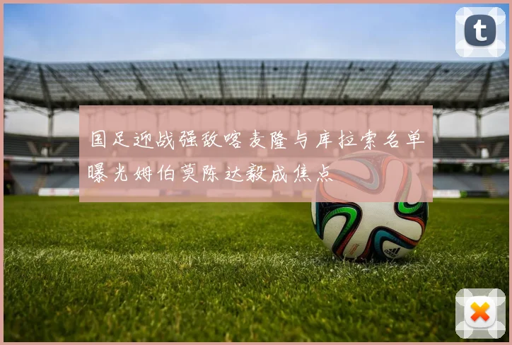 国足迎战强敌喀麦隆与库拉索名单曝光姆伯莫陈达毅成焦点