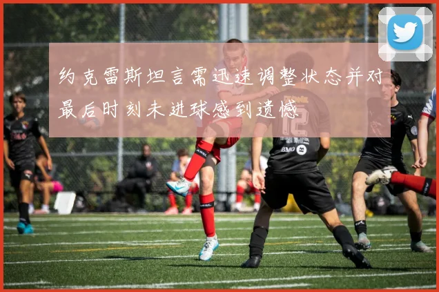 约克雷斯坦言需迅速调整状态并对最后时刻未进球感到遗憾