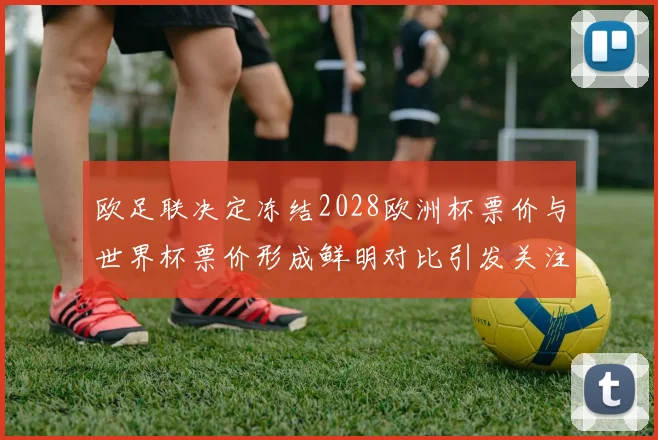 欧足联决定冻结2028欧洲杯票价与世界杯票价形成鲜明对比引发关注
