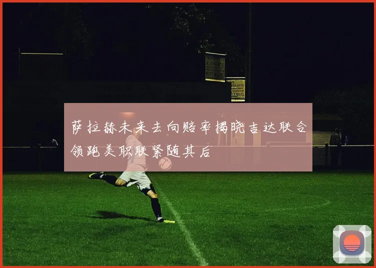 萨拉赫未来去向赔率揭晓吉达联合领跑美职联紧随其后