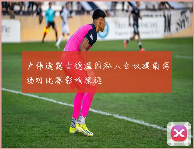 卢伟透露古德温因私人会议提前离场对比赛影响深远