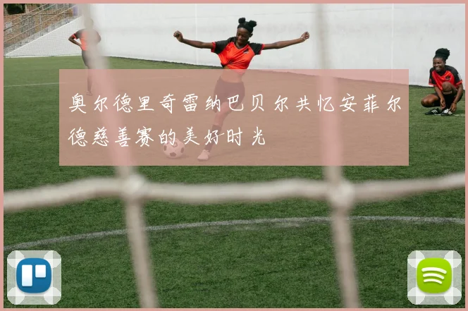 奥尔德里奇雷纳巴贝尔共忆安菲尔德慈善赛的美好时光